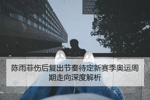 陈雨菲伤后复出节奏待定新赛季奥运周期走向深度解析