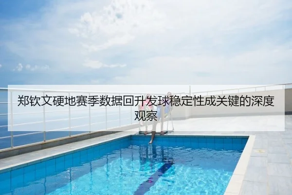 郑钦文硬地赛季数据回升发球稳定性成关键的深度观察