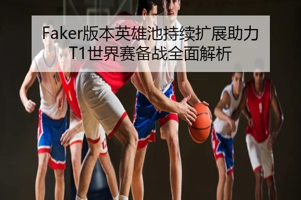 Faker版本英雄池持续扩展助力T1世界赛备战全面解析