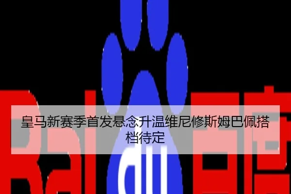 皇马新赛季首发悬念升温维尼修斯姆巴佩搭档待定