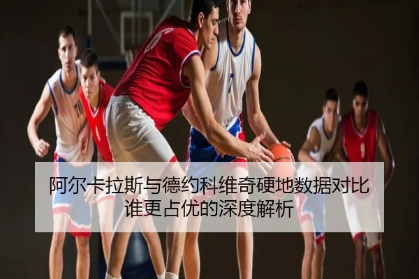 阿尔卡拉斯与德约科维奇硬地数据对比 谁更占优的深度解析
